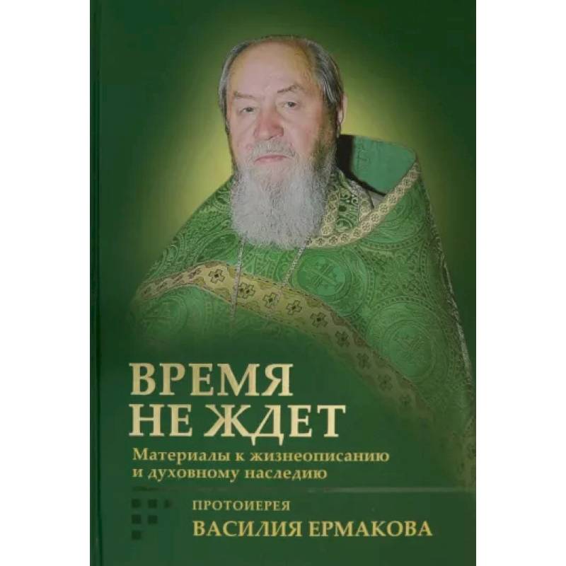 Время не ждет. Материалы к жизнеописанию и духовному наследию протоиерея Василия Ермакова Время не ждет. Материалы к жизнеописанию и духовному наследию протоиерея Василия Ермакова