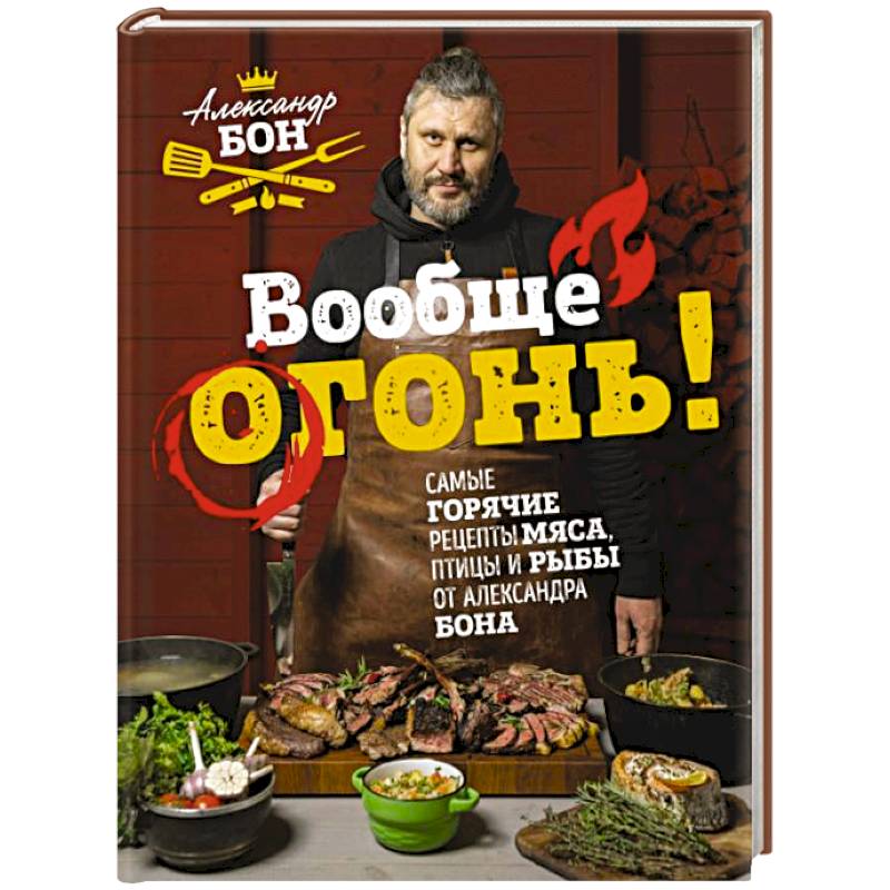 Вообще огонь! Самые горячие рецепты мяса, птицы и рыбы от Александра Бона Вообще огонь! Самые горячие рецепты мяса, птицы и рыбы от Александра Бона