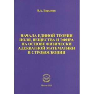 Начала единой теории поля, вещества и эфира на основе физически адекватной математики и стробоскопии Начала единой теории поля, вещества и эфира на основе физически адекватной математики и стробоскопии