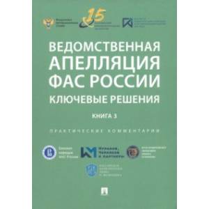 Ведомственная апелляция ФАС России. Ключевые решения. Книга 3. Практические комментарии Ведомственная апелляция ФАС России. Ключевые решения. Книга 3. Практические комментарии