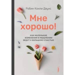 Мне хорошо! Как маленькие изменения в мышлении ведут к большому счастью Мне хорошо! Как маленькие изменения в мышлении ведут к большому счастью