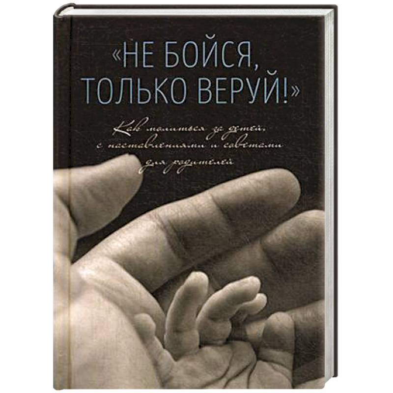 Не бойся,только веруй.Как молиться за детей с наставлениями и советами для родителей Не бойся,только веруй.Как молиться за детей с наставлениями и советами для родителей