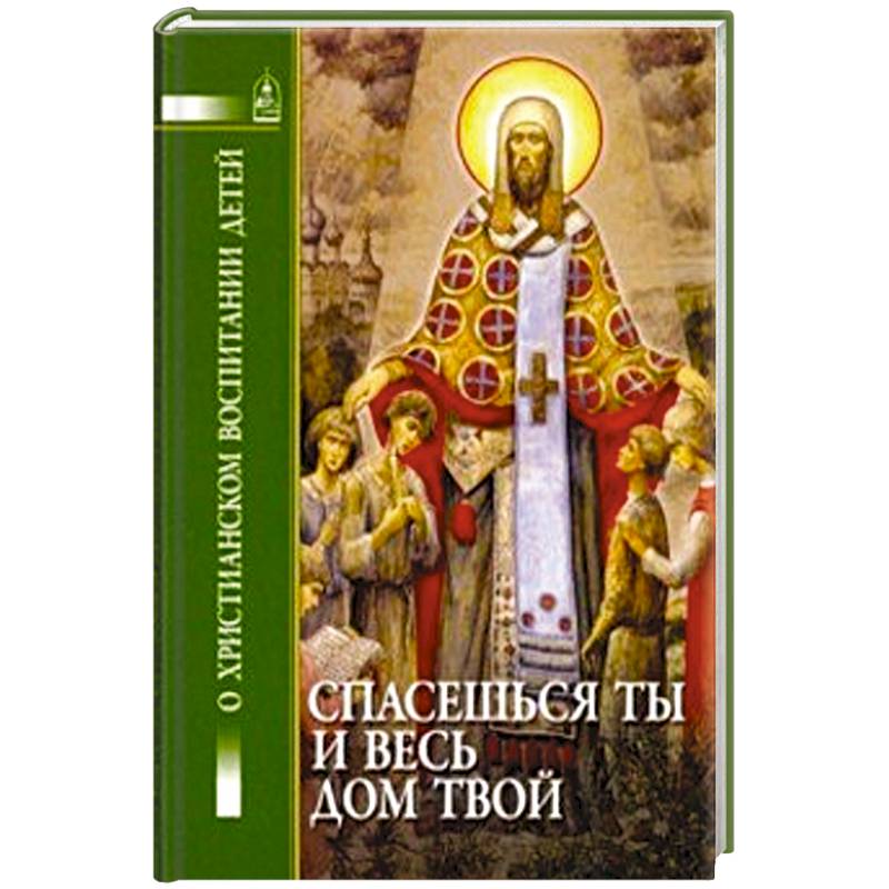 Спасешься ты и весь дом твой. О христианском воспитании детей Спасешься ты и весь дом твой. О христианском воспитании детей