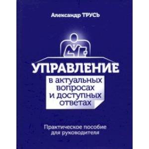 Управление в актуальных вопросах и доступных ответах. Практическое пособие для руководителя Управление в актуальных вопросах и доступных ответах. Практическое пособие для руководителя