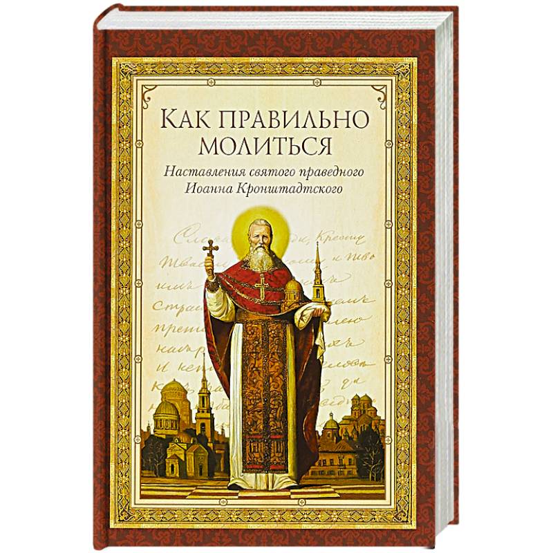 Как правильно молиться. Наставления в молитве святого праведного Иоанна Кронштадского Как правильно молиться. Наставления в молитве святого праведного Иоанна Кронштадского