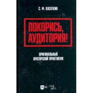 Покорись, аудитория! Оригинальный ораторский практикум. Учебное пособие Покорись, аудитория! Оригинальный ораторский практикум. Учебное пособие