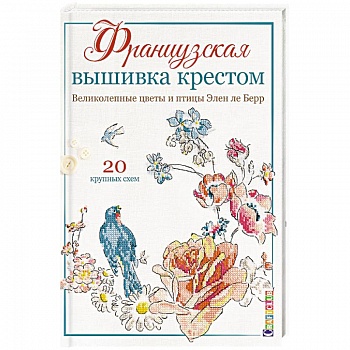 Французская вышивка крестом. Великолепные цветы и птицы Элен ле Берр. 20 крупных схем Французская вышивка крестом. Великолепные цветы и птицы Элен ле Берр. 20 крупных схем