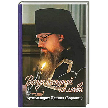 Всегда поступайте по любви. Архимандрит Данииил (Воронин). Воспоминания, проповеди Всегда поступайте по любви. Архимандрит Данииил (Воронин). Воспоминания, проповеди