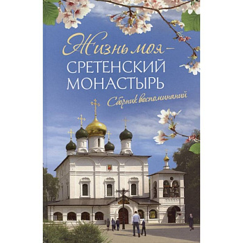 Жизнь моя – Сретенский монастырь. Сборник воспоминаний Жизнь моя – Сретенский монастырь. Сборник воспоминаний