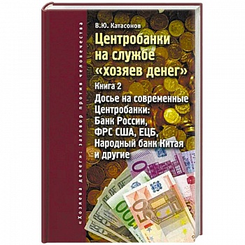 Центробанки на службе 'хозяев денег'. Книга 2. Досье на современные Центробанки: Банки России, ФРС США, ЕЦБ, Народный банк Китая и другие Центробанки на службе 'хозяев денег'. Книга 2. Досье на современные Центробанки: Банки России, ФРС США, ЕЦБ, Народный банк Китая и другие