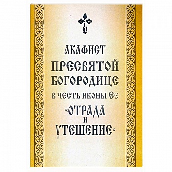 Акафист Пресвятой Богородице в честь иконы Ее «Отрада и Утешение» Акафист Пресвятой Богородице в честь иконы Ее «Отрада и Утешение»