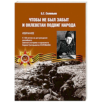 Чтобы не был забыт и оклеветан подвиг народа. Избранное. К 100-летию со дня рождения российского военного историка и журналиста Бориса Григорьевича Соловьева