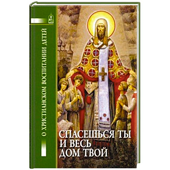 Спасешься ты и весь дом твой. О христианском воспитании детей Спасешься ты и весь дом твой. О христианском воспитании детей