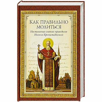 Как правильно молиться. Наставления в молитве святого праведного Иоанна Кронштадского Как правильно молиться. Наставления в молитве святого праведного Иоанна Кронштадского