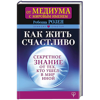 Как жить счастливо. Секретное знание от тех, кто ушел в Мир Иной Как жить счастливо. Секретное знание от тех, кто ушел в Мир Иной