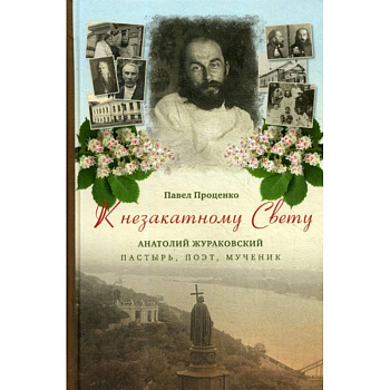 К незакатному Свету. Анатолий Жураковский: пастырь, поэт, мученик, 1897-1937 К незакатному Свету. Анатолий Жураковский: пастырь, поэт, мученик, 1897-1937